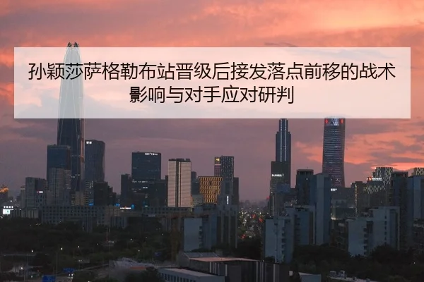 孙颖莎萨格勒布站晋级后接发落点前移的战术影响与对手应对研判