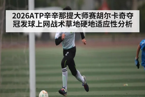 2026ATP辛辛那提大师赛胡尔卡奇夺冠发球上网战术草地硬地适应性分析